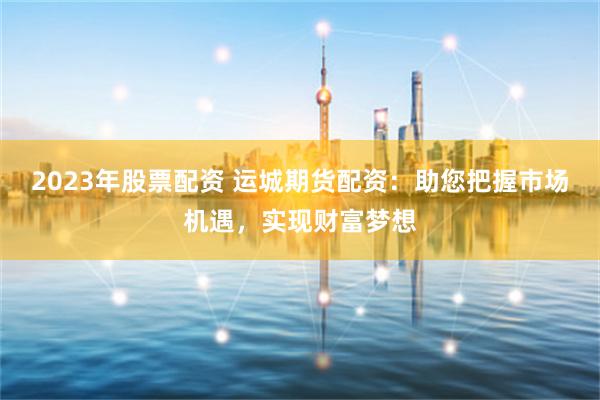 2023年股票配资 运城期货配资：助您把握市场机遇，实现财富梦想