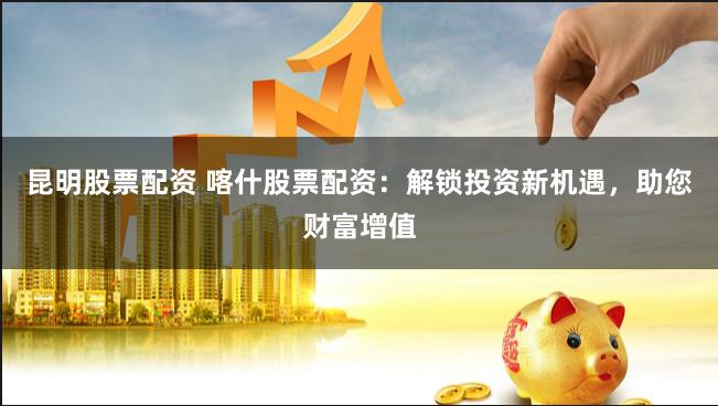 昆明股票配资 喀什股票配资：解锁投资新机遇，助您财富增值