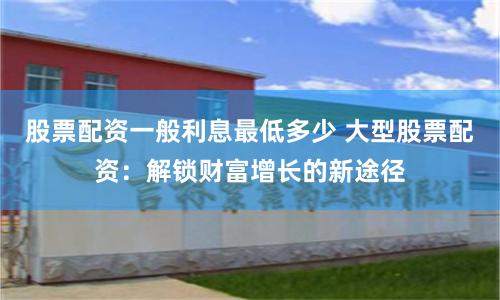 股票配资一般利息最低多少 大型股票配资：解锁财富增长的新途径