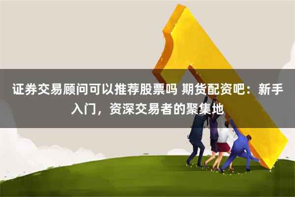 证券交易顾问可以推荐股票吗 期货配资吧：新手入门，资深交易者的聚集地
