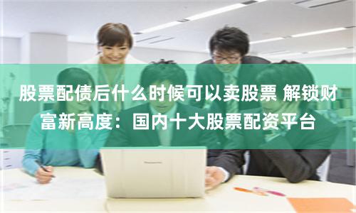 股票配债后什么时候可以卖股票 解锁财富新高度：国内十大股票配资平台
