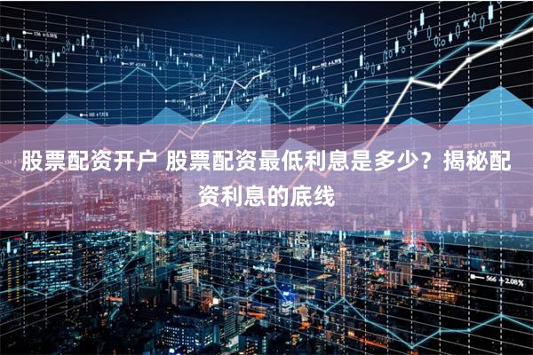 股票配资开户 股票配资最低利息是多少？揭秘配资利息的底线