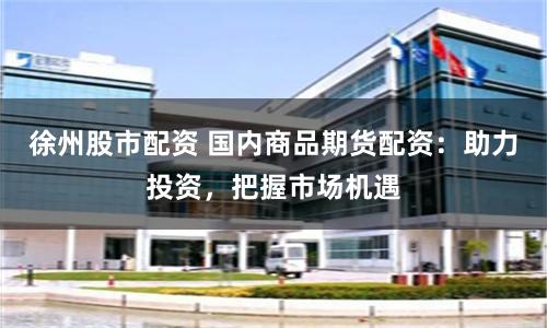 徐州股市配资 国内商品期货配资：助力投资，把握市场机遇