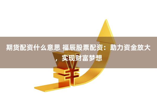 期货配资什么意思 福辰股票配资：助力资金放大，实现财富梦想