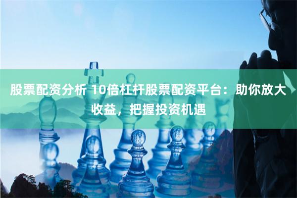 股票配资分析 10倍杠杆股票配资平台：助你放大收益，把握投资机遇