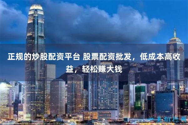 正规的炒股配资平台 股票配资批发，低成本高收益，轻松赚大钱
