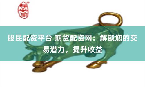 股民配资平台 期货配资网：解锁您的交易潜力，提升收益