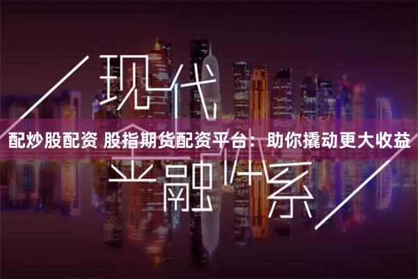 配炒股配资 股指期货配资平台：助你撬动更大收益