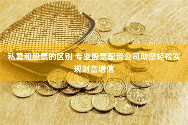 私募和股票的区别 专业股票配资公司助您轻松实现财富增值
