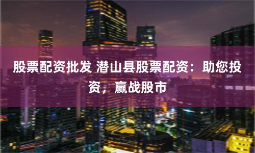 股票配资批发 潜山县股票配资：助您投资，赢战股市