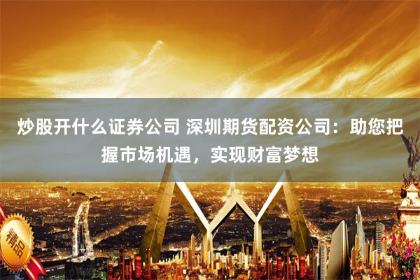 炒股开什么证券公司 深圳期货配资公司：助您把握市场机遇，实现财富梦想
