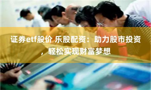 证券etf股价 乐股配资：助力股市投资，轻松实现财富梦想