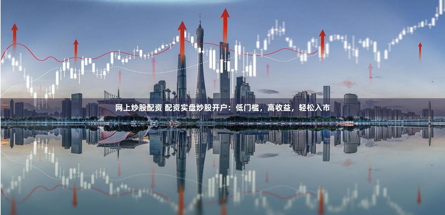 网上炒股配资 配资实盘炒股开户：低门槛，高收益，轻松入市