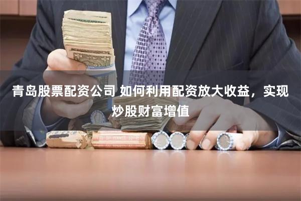 青岛股票配资公司 如何利用配资放大收益，实现炒股财富增值