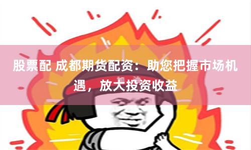 股票配 成都期货配资：助您把握市场机遇，放大投资收益