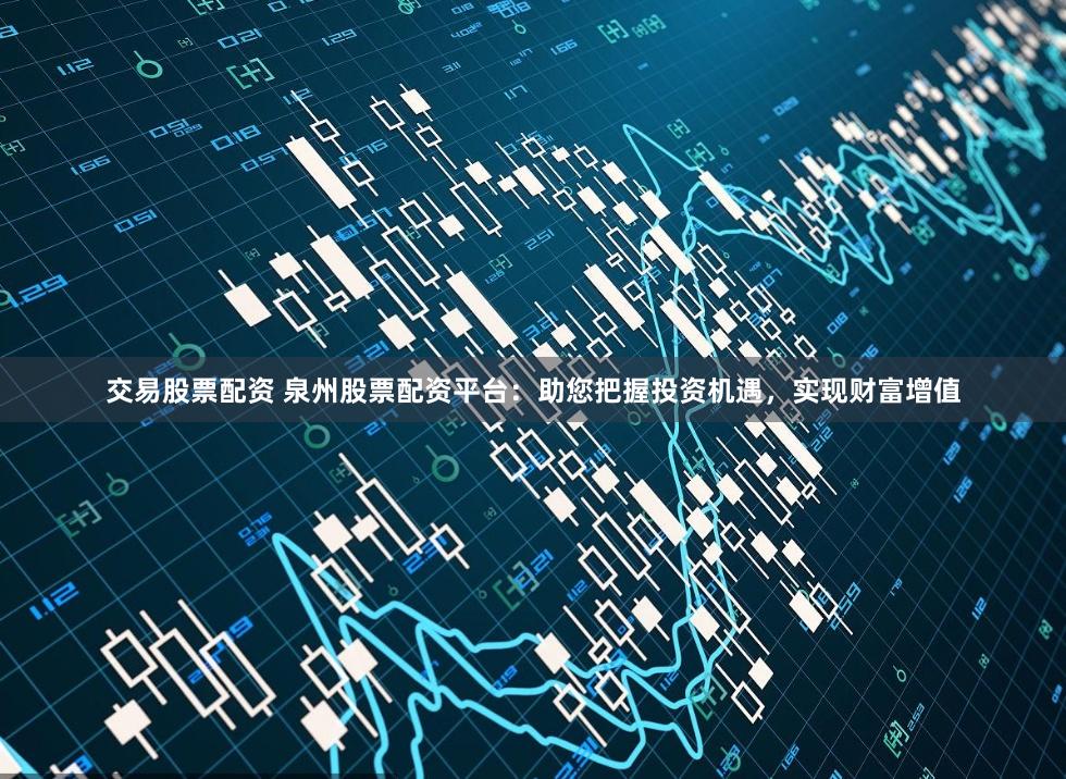 交易股票配资 泉州股票配资平台：助您把握投资机遇，实现财富增值