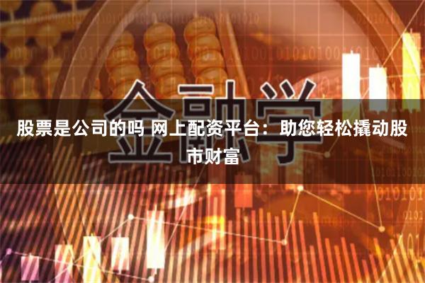 股票是公司的吗 网上配资平台：助您轻松撬动股市财富