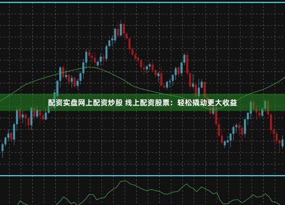 配资实盘网上配资炒股 线上配资股票：轻松撬动更大收益