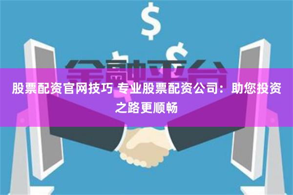 股票配资官网技巧 专业股票配资公司：助您投资之路更顺畅