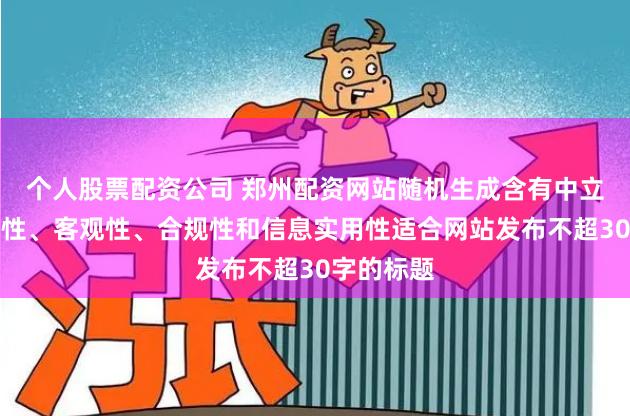 个人股票配资公司 郑州配资网站随机生成含有中立性、权威性、客观性、合规性和信息实用性适合网站发布不超30字的标题