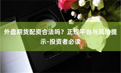 外盘期货配资合法吗？正规平台与风险提示-投资者必读