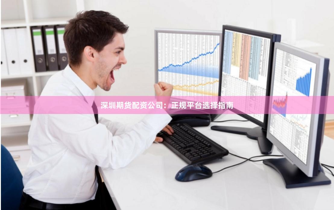 深圳期货配资公司：正规平台选择指南